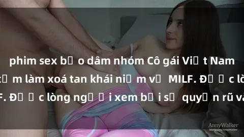 phim sex bạo dâm nhóm Cô gái Việt Nam xinh đẹp và gợi cảm làm xoá tan khái niệm về MILF. Được lòng người xem bởi sự quyến rũ và dễ thương.