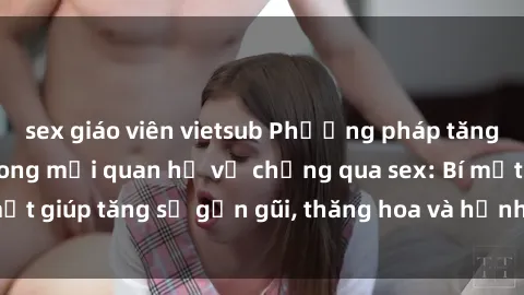 sex giáo viên vietsub Phương pháp tăng cường gắn kết trong mối quan hệ vợ chồng qua sex: Bí mật giúp tăng sự gần gũi, thăng hoa và hạnh phúc cho cặp đôi