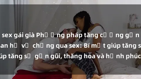 sex gái già Phương pháp tăng cường gắn kết trong mối quan hệ vợ chồng qua sex: Bí mật giúp tăng sự gần gũi, thăng hoa và hạnh phúc cho cặp đôi