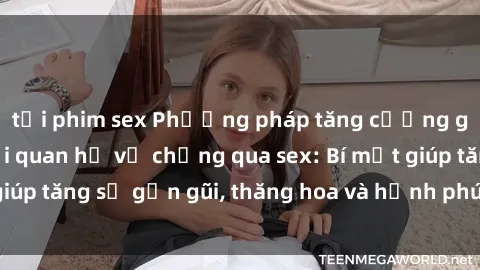 tải phim sex Phương pháp tăng cường gắn kết trong mối quan hệ vợ chồng qua sex: Bí mật giúp tăng sự gần gũi, thăng hoa và hạnh phúc cho cặp đôi