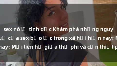 sex nô lệ tình dục Khám phá những nguyên nhân và hậu quả của sex bạo lực trong xã hội hiện nay: Mối liên hệ giữa thị phi và cần thiết phải ngăn chặn.