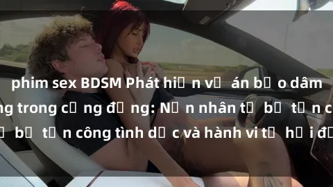 phim sex BDSM Phát hiện vụ án bạo dâm sex gây chấn động trong cộng đồng: Nạn nhân tố bị tấn công tình dục và hành vi tệ hại được tiết lộ
