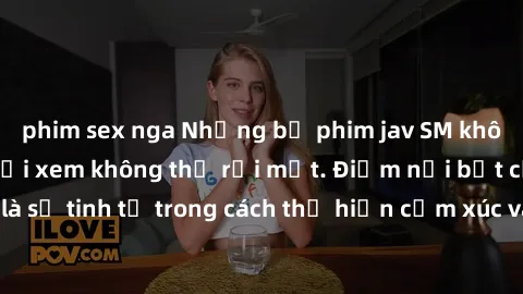phim sex nga Những bộ phim jav SM không che khiến người xem không thể rời mắt. Điểm nổi bật của thể loại này là sự tinh tế trong cách thể hiện cảm xúc và sự hấp dẫn của những cảnh quay.