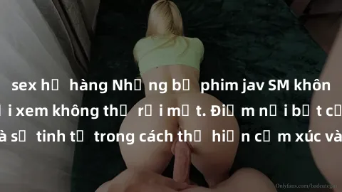 sex họ hàng Những bộ phim jav SM không che khiến người xem không thể rời mắt. Điểm nổi bật của thể loại này là sự tinh tế trong cách thể hiện cảm xúc và sự hấp dẫn của những cảnh quay.