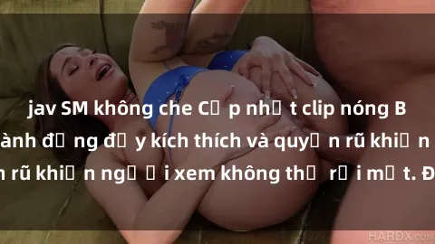 jav SM không che Cập nhật clip nóng BDSM: Những pha hành động đầy kích thích và quyến rũ khiến người xem không thể rời mắt. Đừng bỏ lỡ!