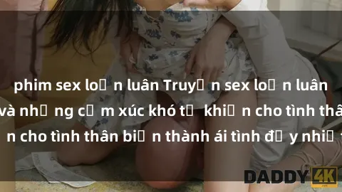 phim sex loạn luân Truyện sex loạn luân: Bí mật gia đình và những cảm xúc khó tả khiến cho tình thân biến thành ái tình đầy nhiệt huyết