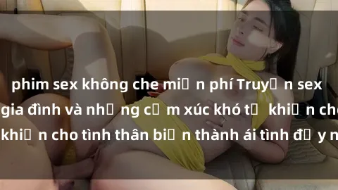 phim sex không che miễn phí Truyện sex loạn luân: Bí mật gia đình và những cảm xúc khó tả khiến cho tình thân biến thành ái tình đầy nhiệt huyết