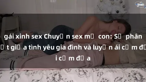 gái xinh sex Chuyện sex mẹ con: Sự phân biệt giữa tình yêu gia đình và luyến ái cấm địa