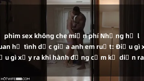 phim sex không che miễn phí Những hệ lụy của việc có quan hệ tình dục giữa anh em ruột: Điều gì xảy ra khi hành động cấm kỵ diễn ra trong gia đình?