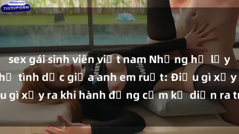 sex gái sinh viên việt nam Những hệ lụy của việc có quan hệ tình dục giữa anh em ruột: Điều gì xảy ra khi hành động cấm kỵ diễn ra trong gia đình?