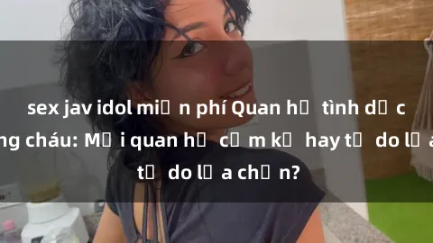 sex jav idol miễn phí Quan hệ tình dục giữa ông cháu: Mối quan hệ cấm kỵ hay tự do lựa chọn?