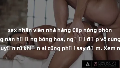 sex nhân viên nhà hàng Clip nóng phòng tắm: Hít thở nồng nàn hương bông hoa, người đẹp vô cùng gợi cảm và quyến rũ khiến ai cũng phải say đắm. Xem ngay để trải nghiệm điều đặc biệt!