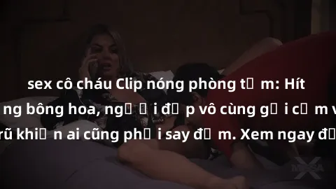 sex cô cháu Clip nóng phòng tắm: Hít thở nồng nàn hương bông hoa, người đẹp vô cùng gợi cảm và quyến rũ khiến ai cũng phải say đắm. Xem ngay để trải nghiệm điều đặc biệt!
