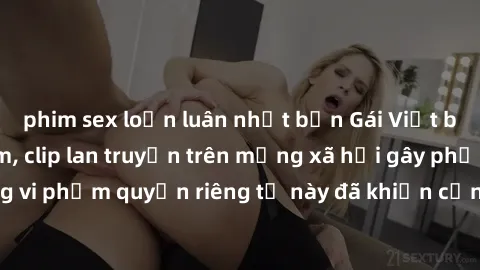 phim sex loạn luân nhật bản Gái Việt bị quay lén khi tắm, clip lan truyền trên mạng xã hội gây phẫn nộ. Hành động vi phạm quyền riêng tư này đã khiến cộng đồng mạng bức xúc và đòi trừng phạt thật nghi