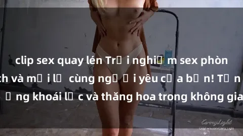 clip sex quay lén Trải nghiệm sex phòng tắm đầy kích thích và mới lạ cùng người yêu của bạn! Tận hưởng khoái lạc và thăng hoa trong không gian tắm ấm áp và gợi cảm.