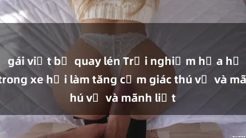 gái việt bị quay lén Trải nghiệm hứa hẹn: Sex trong xe hơi làm tăng cảm giác thú vị và mãnh liệt