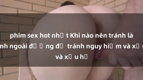 phim sex hot nhất Khi nào nên tránh làm tình ngoài đường để tránh nguy hiểm và xấu hổ