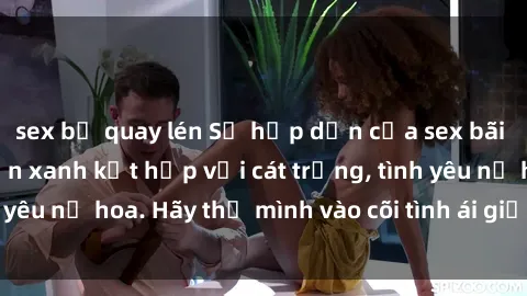 sex bị quay lén Sự hấp dẫn của sex bãi biển: Khi sóng biển xanh kết hợp với cát trắng, tình yêu nở hoa. Hãy thả mình vào cõi tình ái giữa sóng biển!