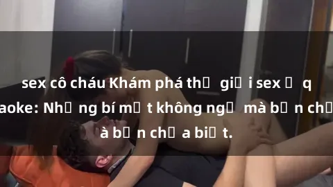 sex cô cháu Khám phá thế giới sex ở quán karaoke: Những bí mật không ngờ mà bạn chưa biết.