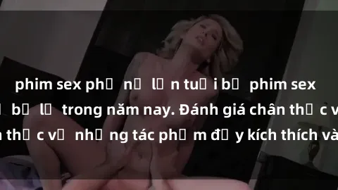 phim sex phụ nữ lớn tuổi bộ phim sex  đáng xem không thể bỏ lỡ trong năm nay. Đánh giá chân thực về những tác phẩm đầy kích thích và hấp dẫn này.