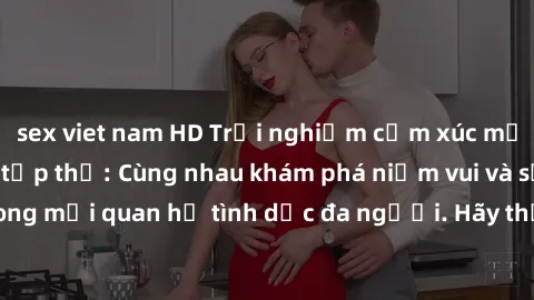 sex viet nam HD Trải nghiệm cảm xúc mới mẻ với làm tình tập thể: Cùng nhau khám phá niềm vui và sự mãnh liệt trong mối quan hệ tình dục đa người. Hãy thử ngay để biết cảm giác thú vị này!