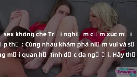 sex không che Trải nghiệm cảm xúc mới mẻ với làm tình tập thể: Cùng nhau khám phá niềm vui và sự mãnh liệt trong mối quan hệ tình dục đa người. Hãy thử ngay để biết cảm giác thú vị này!