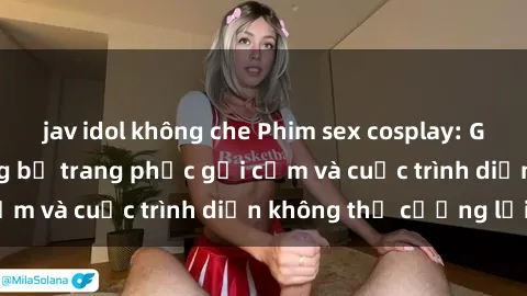 jav idol không che Phim sex cosplay: Giấc mơ  cùng những bộ trang phục gợi cảm và cuộc trình diễn không thể cưỡng lại!