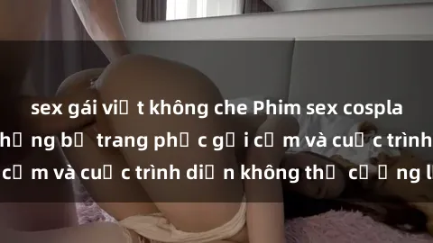 sex gái việt không che Phim sex cosplay: Giấc mơ  cùng những bộ trang phục gợi cảm và cuộc trình diễn không thể cưỡng lại!