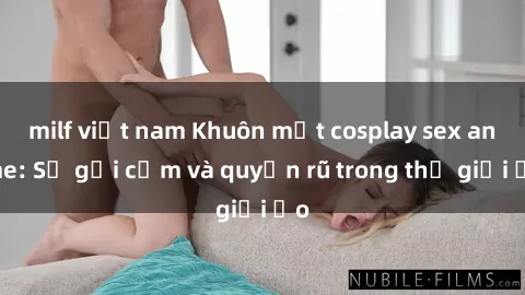 milf việt nam Khuôn mặt cosplay sex anime: Sự gợi cảm và quyến rũ trong thế giới ảo