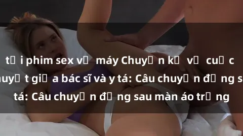 tải phim sex về máy Chuyện kể về cuộc tình đầy nhiệt huyết giữa bác sĩ và y tá: Câu chuyện đằng sau màn áo trắng