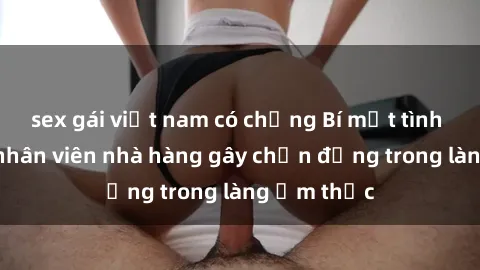 sex gái việt nam có chồng Bí mật tình dục giữa nhân viên nhà hàng gây chấn động trong làng ẩm thực
