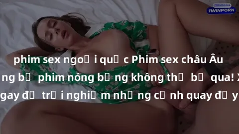 phim sex ngoại quốc Phim sex châu Âu đỉnh cao: Top những bộ phim nóng bỏng không thể bỏ qua! Xem ngay để trải nghiệm những cảnh quay đầy kích thích và cuồng nhiệt.