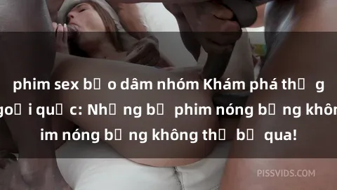 phim sex bạo dâm nhóm Khám phá thế giới phim sex ngoại quốc: Những bộ phim nóng bỏng không thể bỏ qua!