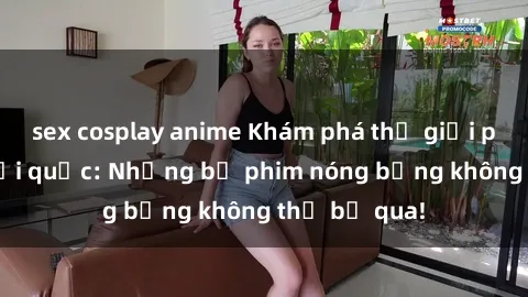 sex cosplay anime Khám phá thế giới phim sex ngoại quốc: Những bộ phim nóng bỏng không thể bỏ qua!