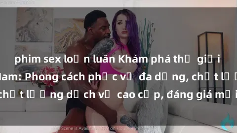 phim sex loạn luân Khám phá thế giới của gái gọi Việt Nam: Phong cách phục vụ đa dạng, chất lượng dịch vụ cao cấp, đáng giá mọi khoản chi phí