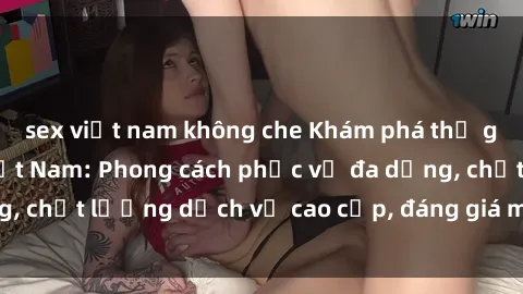 sex việt nam không che Khám phá thế giới của gái gọi Việt Nam: Phong cách phục vụ đa dạng, chất lượng dịch vụ cao cấp, đáng giá mọi khoản chi phí