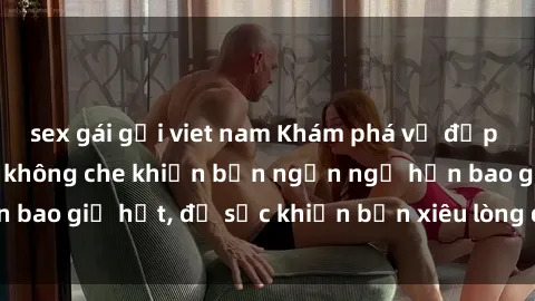 sex gái gọi viet nam Khám phá vẻ đẹp gái Việt Nam nude không che khiến bạn ngẩn ngơ hơn bao giờ hết, đủ sức khiến bạn xiêu lòng đến ngất ngây