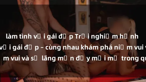 làm tình với gái đẹp Trải nghiệm hạnh phúc khi làm tình với gái đẹp – cùng nhau khám phá niềm vui và sự lãng mạn đầy mới mẻ trong quan hệ của bạn.