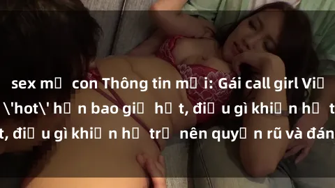 sex mẹ con Thông tin mới: Gái call girl Việt Nam đắt khách, 'hot' hơn bao giờ hết, điều gì khiến họ trở nên quyến rũ và đáng chú ý?