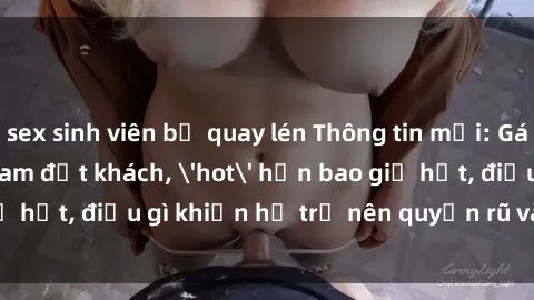 sex sinh viên bị quay lén Thông tin mới: Gái call girl Việt Nam đắt khách, 'hot' hơn bao giờ hết, điều gì khiến họ trở nên quyến rũ và đáng chú ý?