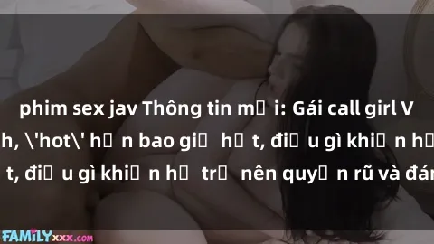 phim sex jav Thông tin mới: Gái call girl Việt Nam đắt khách, 'hot' hơn bao giờ hết, điều gì khiến họ trở nên quyến rũ và đáng chú ý?