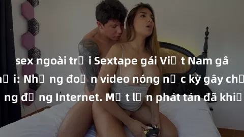 sex ngoài trời Sextape gái Việt Nam gây sốt trên mạng xã hội: Những đoạn video nóng nực kỳ gây chấn động cộng đồng Internet. Một lần phát tán đã khiến người xem không thể rời mắt.