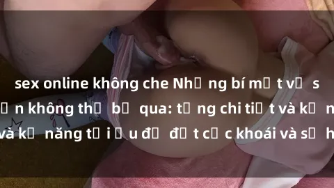 sex online không che Những bí mật về sex người lớn mà bạn không thể bỏ qua: từng chi tiết và kỹ năng tối ưu để đạt cực khoái và sự hài lòng tối đa.