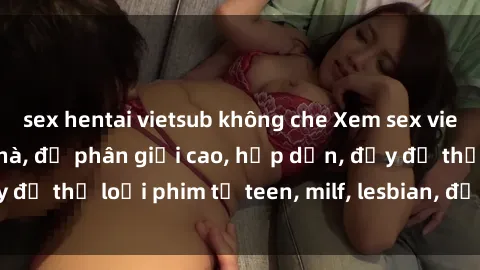 sex hentai vietsub không che Xem sex vietsub miễn phí tại nhà, độ phân giải cao, hấp dẫn, đầy đủ thể loại phim từ teen, milf, lesbian, đến hentai và jav.