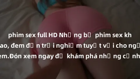 phim sex full HD Những bộ phim sex không che HD đỉnh cao, đem đến trải nghiệm tuyệt vời cho người xem.Đón xem ngay để khám phá những cảnh quay đẹp mắt và kích thích.