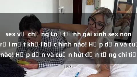 sex vợ chồng Loạt ảnh gái xinh sex nóng bỏng, không thể rời mắt khỏi bức hình nào! Hấp dẫn và cuốn hút đến từng chi tiết.