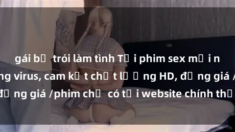 gái bị trói làm tình Tải phim sex mới nhất cực nhanh không virus, cam kết chất lượng HD, đồng giá /phim chỉ có tại website chính thức. Đặt ngay!