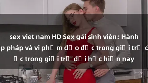 sex viet nam HD Sex gái sinh viên: Hành vi gấu không hợp pháp và vi phạm đạo đức trong giới trẻ đại học hiện nay