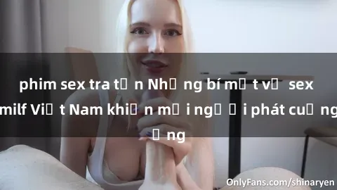 phim sex tra tấn Những bí mật về sex milf Việt Nam khiến mọi người phát cuồng