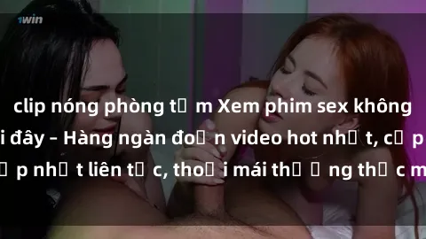 clip nóng phòng tắm Xem phim sex không che miễn phí tại đây – Hàng ngàn đoạn video hot nhất, cập nhật liên tục, thoải mái thưởng thức mà không tốn kém.